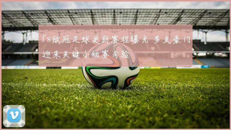 fs欧冠足球更新赛程曝光 多支豪门迎来关键小组赛考验