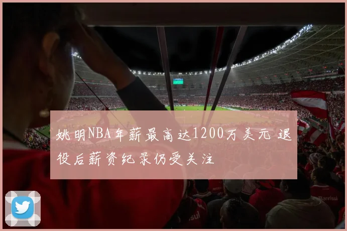 姚明NBA年薪最高达1200万美元 退役后薪资纪录仍受关注