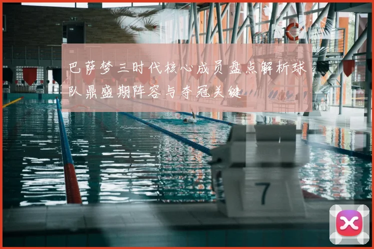 巴萨梦三时代核心成员盘点解析球队鼎盛期阵容与夺冠关键