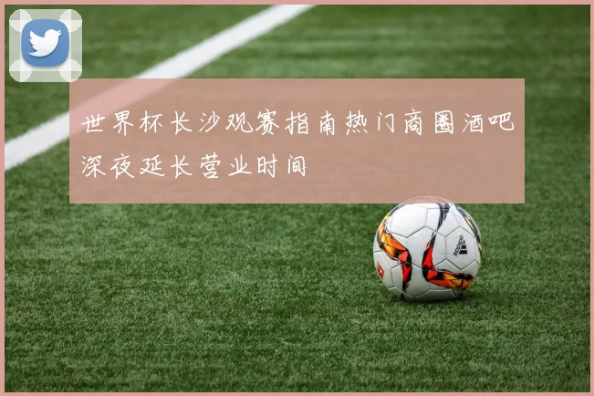 世界杯长沙观赛指南热门商圈酒吧深夜延长营业时间