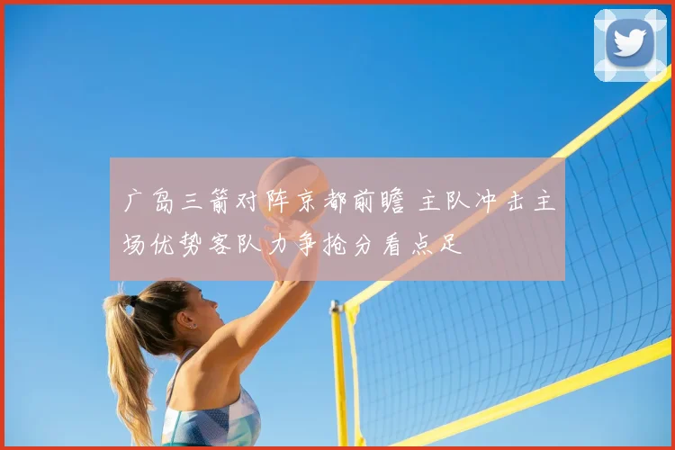 广岛三箭对阵京都前瞻 主队冲击主场优势客队力争抢分看点足