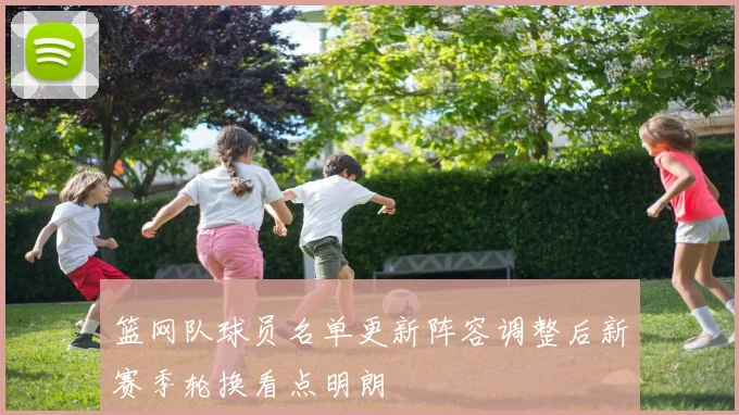 篮网队球员名单更新阵容调整后新赛季轮换看点明朗