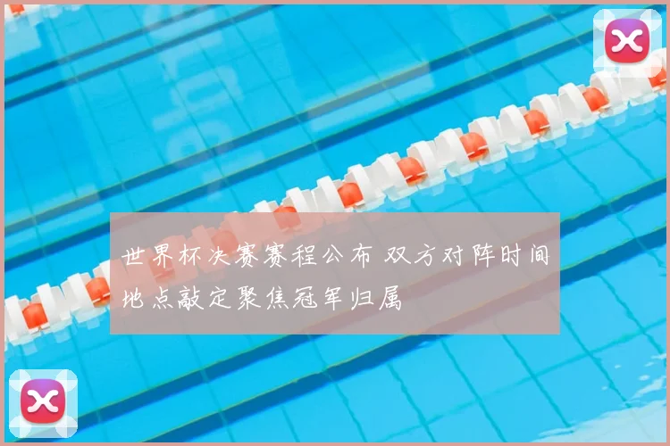 世界杯决赛赛程公布 双方对阵时间地点敲定聚焦冠军归属