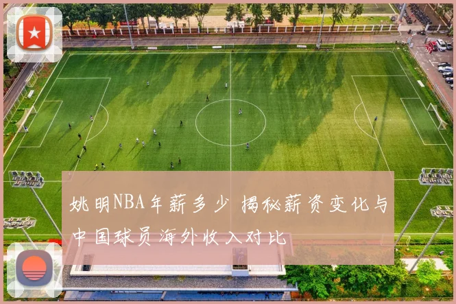 姚明NBA年薪多少 揭秘薪资变化与中国球员海外收入对比
