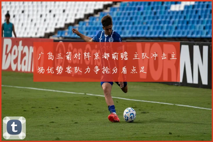 广岛三箭对阵京都前瞻 主队冲击主场优势客队力争抢分看点足