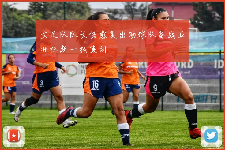 女足队队长伤愈复出助球队备战亚洲杯新一轮集训