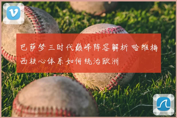 巴萨梦三时代巅峰阵容解析 哈维梅西核心体系如何统治欧洲