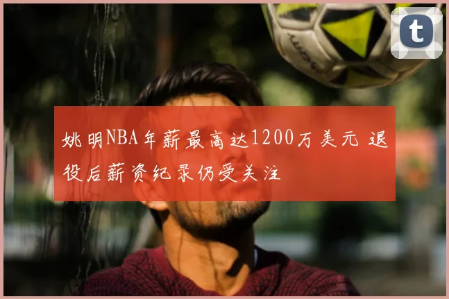 姚明NBA年薪最高达1200万美元 退役后薪资纪录仍受关注