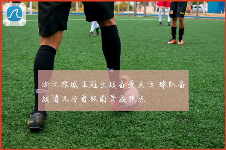 浙江绿城亚冠出战备受关注 球队备战情况与晋级前景成焦点