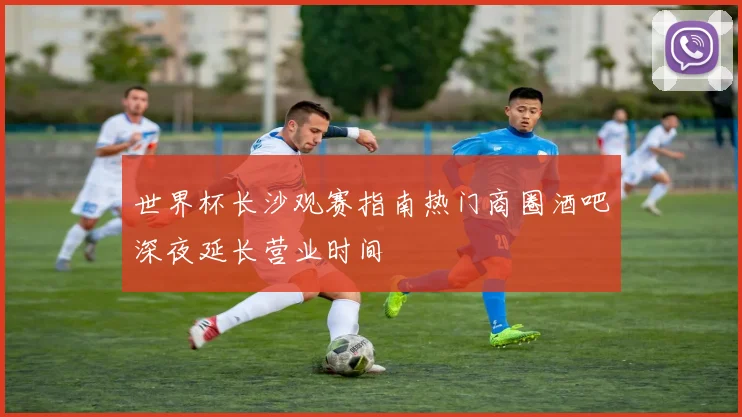 世界杯长沙观赛指南热门商圈酒吧深夜延长营业时间