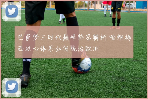 巴萨梦三时代巅峰阵容解析 哈维梅西核心体系如何统治欧洲