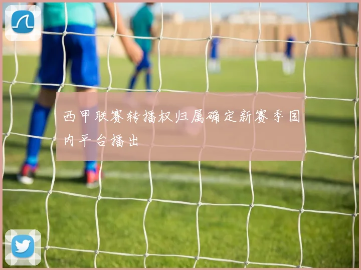 西甲联赛转播权归属确定新赛季国内平台播出