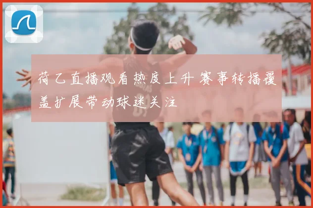 荷乙直播观看热度上升 赛事转播覆盖扩展带动球迷关注