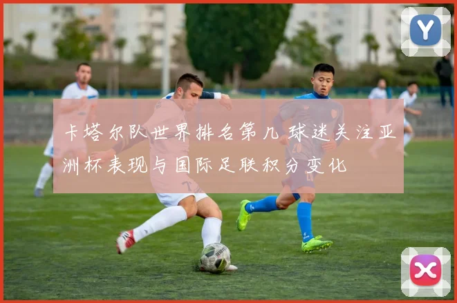 卡塔尔队世界排名第几 球迷关注亚洲杯表现与国际足联积分变化
