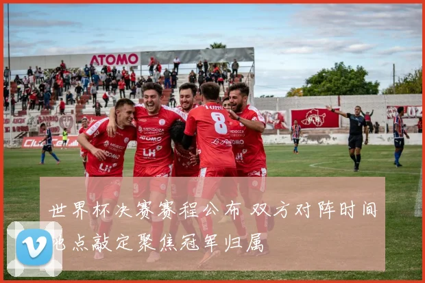 世界杯决赛赛程公布 双方对阵时间地点敲定聚焦冠军归属