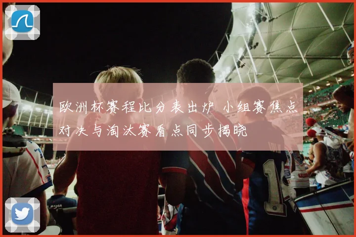 欧洲杯赛程比分表出炉 小组赛焦点对决与淘汰赛看点同步揭晓