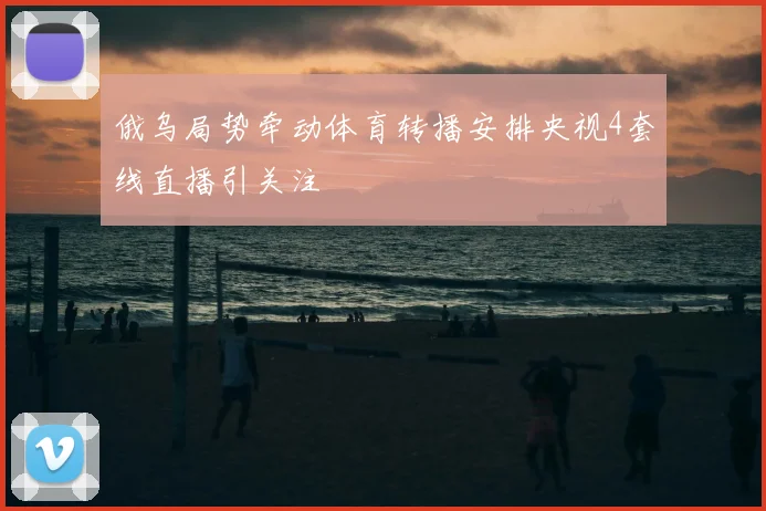 俄乌局势牵动体育转播安排央视4套线直播引关注