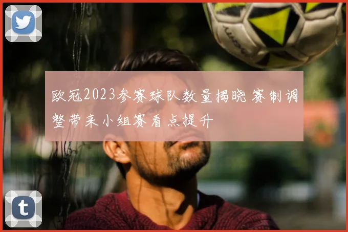 欧冠2023参赛球队数量揭晓 赛制调整带来小组赛看点提升