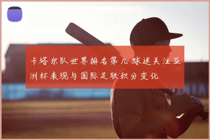 卡塔尔队世界排名第几 球迷关注亚洲杯表现与国际足联积分变化
