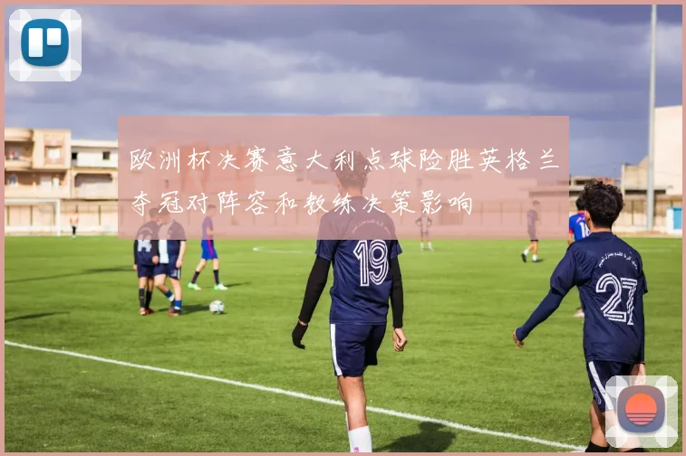 欧洲杯决赛意大利点球险胜英格兰夺冠对阵容和教练决策影响
