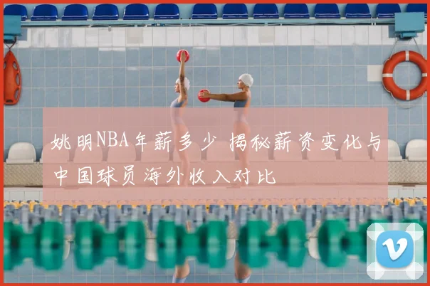 姚明NBA年薪多少 揭秘薪资变化与中国球员海外收入对比