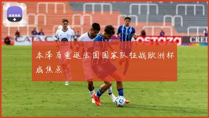 本泽马重返法国国家队征战欧洲杯成焦点