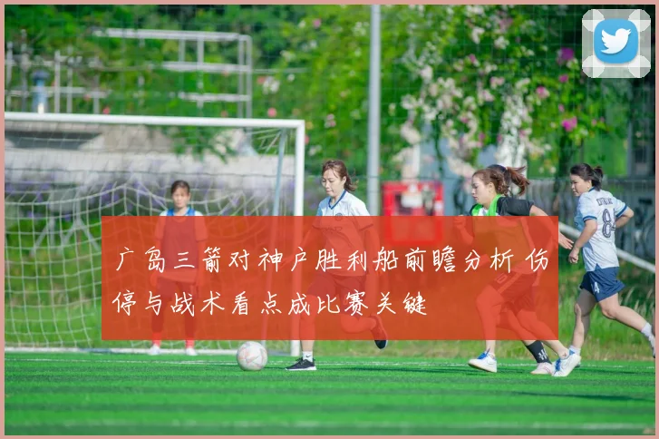 广岛三箭对神户胜利船前瞻分析 伤停与战术看点成比赛关键