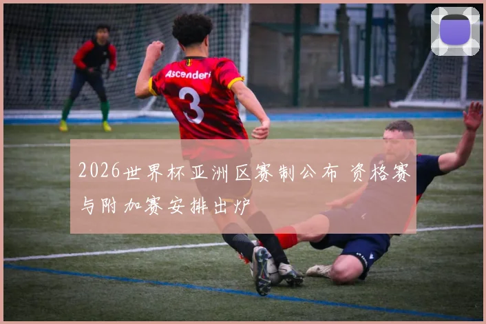 2026世界杯亚洲区赛制公布 资格赛与附加赛安排出炉