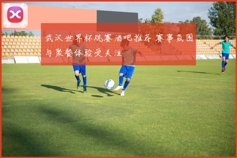 武汉世界杯观赛酒吧推荐 赛事氛围与聚餐体验受关注