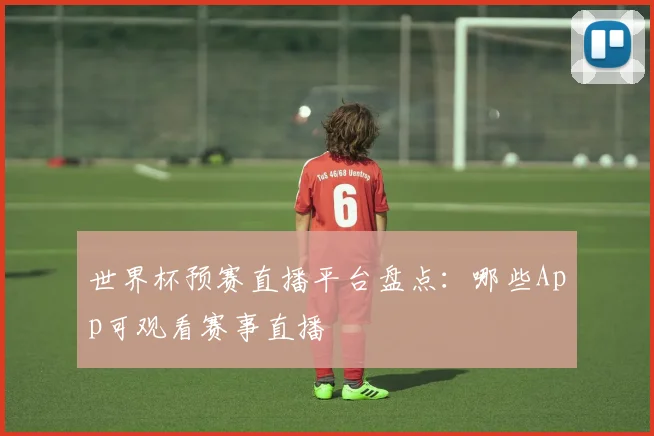 世界杯预赛直播平台盘点：哪些App可观看赛事直播