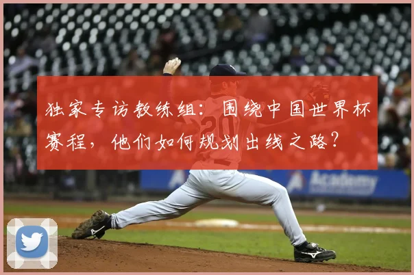 独家专访教练组:围绕中国世界杯赛程,他们如何规划出线之路?