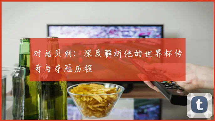 对话贝利：深度解析他的世界杯传奇与夺冠历程