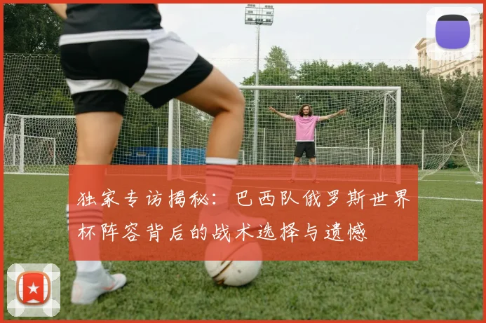 独家专访揭秘:巴西队俄罗斯世界杯阵容背后的战术选择与遗憾