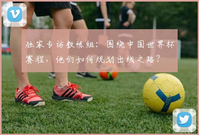 独家专访教练组：围绕中国世界杯赛程，他们如何规划出线之路？