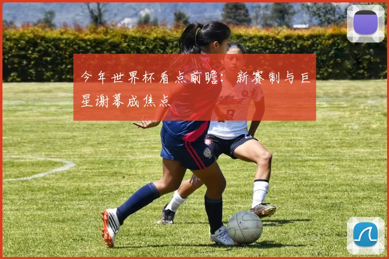 今年世界杯看点前瞻：新赛制与巨星谢幕成焦点