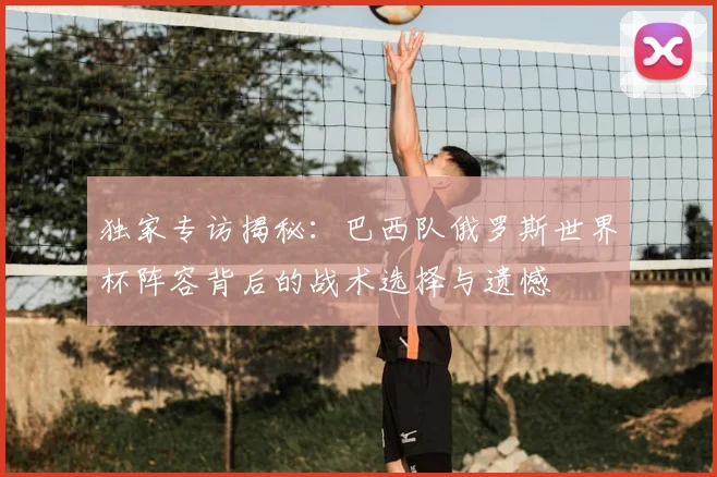 独家专访揭秘：巴西队俄罗斯世界杯阵容背后的战术选择与遗憾